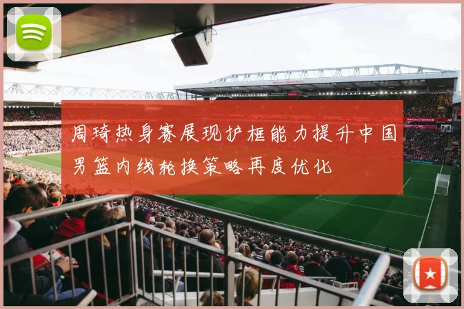 周琦热身赛展现护框能力提升中国男篮内线轮换策略再度优化
