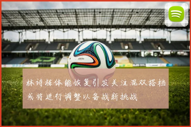 林诗栋体能恢复引发关注混双搭档或将进行调整以备战新挑战